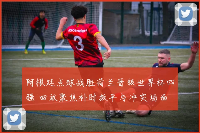 阿根廷点球战胜荷兰晋级世界杯四强 回放聚焦补时扳平与冲突场面