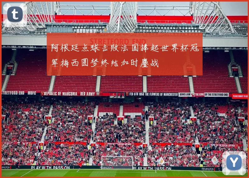 阿根廷点球击败法国捧起世界杯冠军梅西圆梦终结加时鏖战