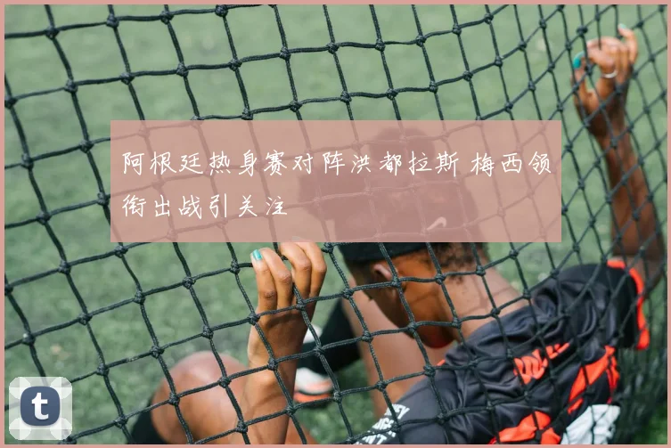 阿根廷热身赛对阵洪都拉斯 梅西领衔出战引关注