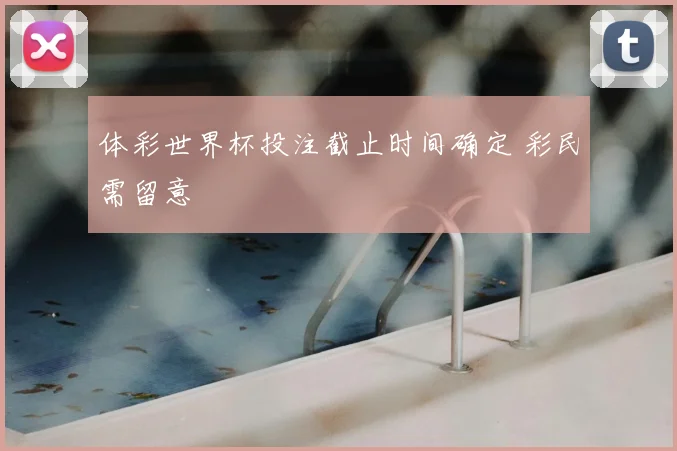 体彩世界杯投注截止时间确定 彩民需留意