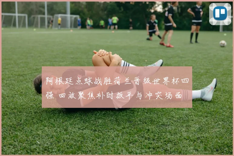 阿根廷点球战胜荷兰晋级世界杯四强 回放聚焦补时扳平与冲突场面