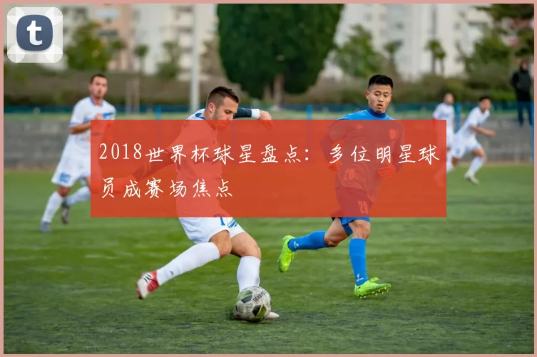 2018世界杯球星盘点:多位明星球员成赛场焦点