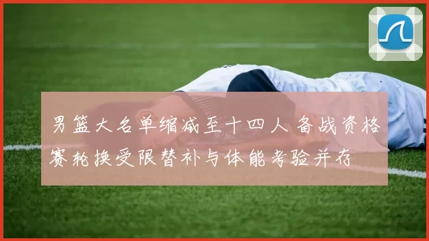 男篮大名单缩减至十四人 备战资格赛轮换受限替补与体能考验并存