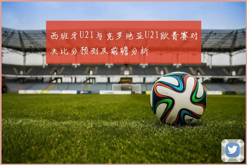 西班牙U21与克罗地亚U21欧青赛对决比分预测及前瞻分析