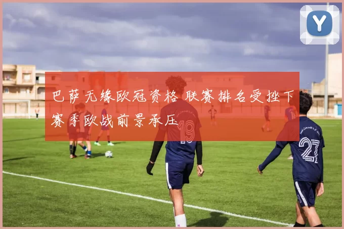 巴萨无缘欧冠资格 联赛排名受挫下赛季欧战前景承压