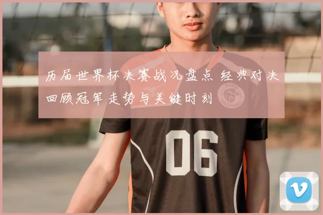 历届世界杯决赛战况盘点 经典对决回顾冠军走势与关键时刻