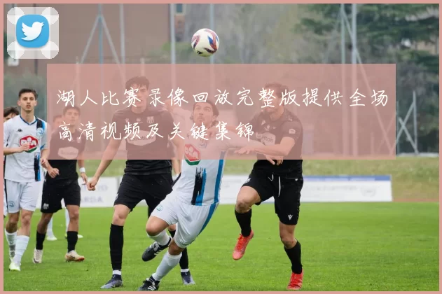 湖人比赛录像回放完整版提供全场高清视频及关键集锦