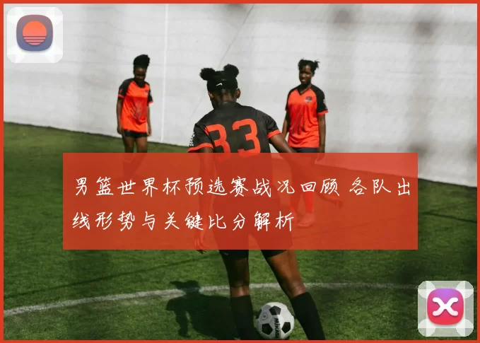 男篮世界杯预选赛战况回顾 各队出线形势与关键比分解析