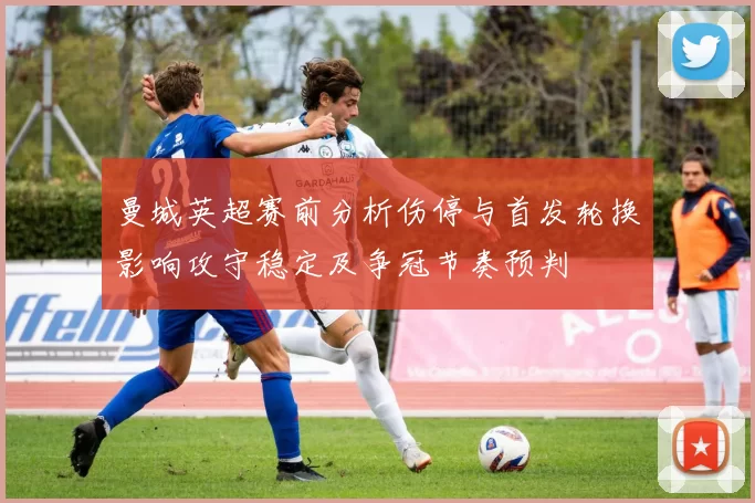 曼城英超赛前分析伤停与首发轮换影响攻守稳定及争冠节奏预判