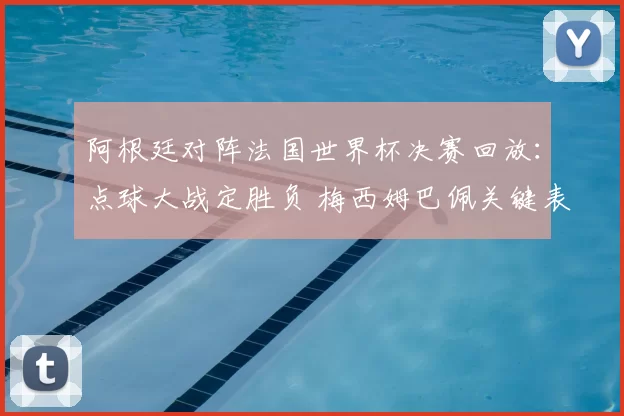 阿根廷对阵法国世界杯决赛回放：点球大战定胜负 梅西姆巴佩关键表现全记录