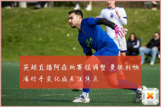 英超直播阿森纳赛程调整 曼联利物浦对手变化成关注焦点