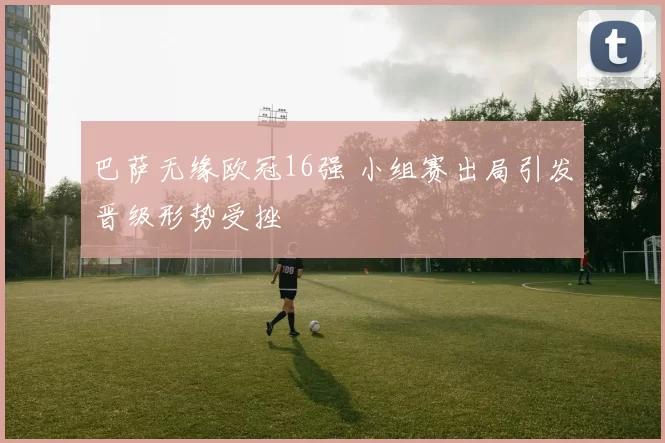 巴萨无缘欧冠16强 小组赛出局引发晋级形势受挫