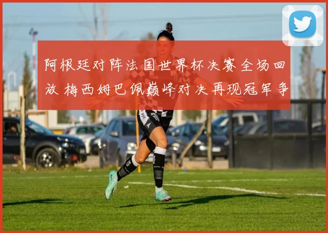 阿根廷对阵法国世界杯决赛全场回放 梅西姆巴佩巅峰对决再现冠军争夺焦点