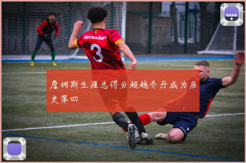 詹姆斯生涯总得分超越乔丹成为历史第四