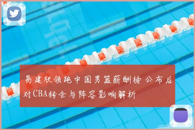 易建联领跑中国男篮薪酬榜 公布后对CBA转会与阵容影响解析