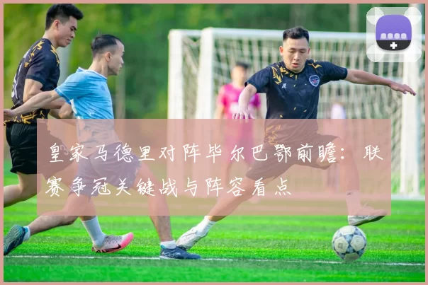 皇家马德里对阵毕尔巴鄂前瞻：联赛争冠关键战与阵容看点