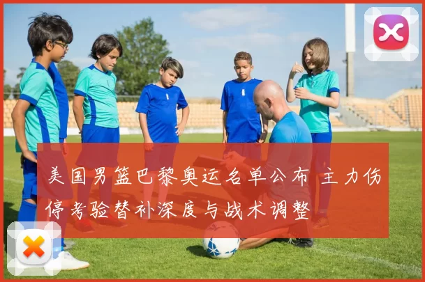 美国男篮巴黎奥运名单公布 主力伤停考验替补深度与战术调整