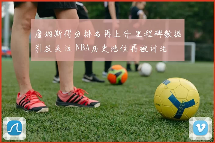 詹姆斯得分排名再上升 里程碑数据引发关注 NBA历史地位再被讨论