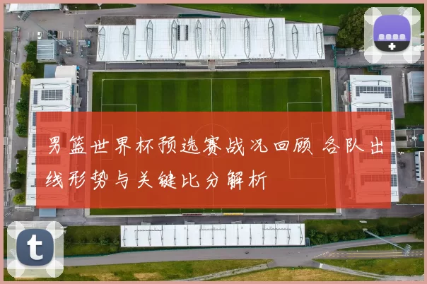 男篮世界杯预选赛战况回顾 各队出线形势与关键比分解析