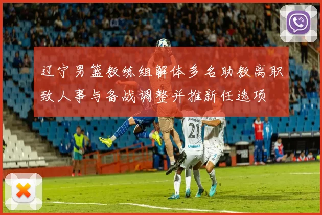 辽宁男篮教练组解体多名助教离职致人事与备战调整并推新任选项