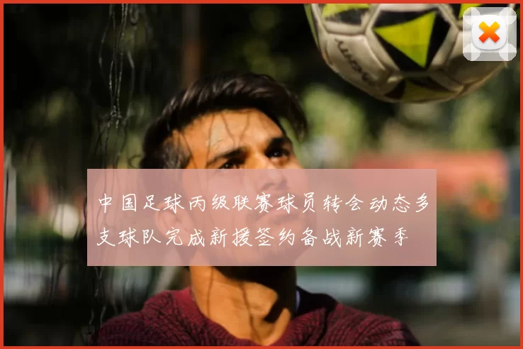 中国足球丙级联赛球员转会动态多支球队完成新援签约备战新赛季