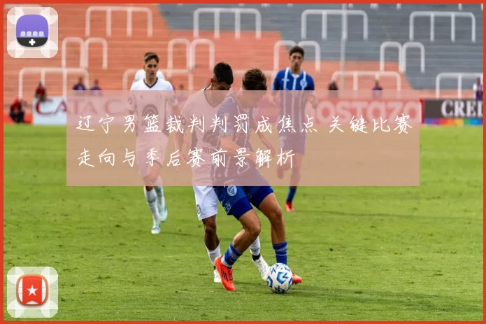 辽宁男篮裁判判罚成焦点 关键比赛走向与季后赛前景解析