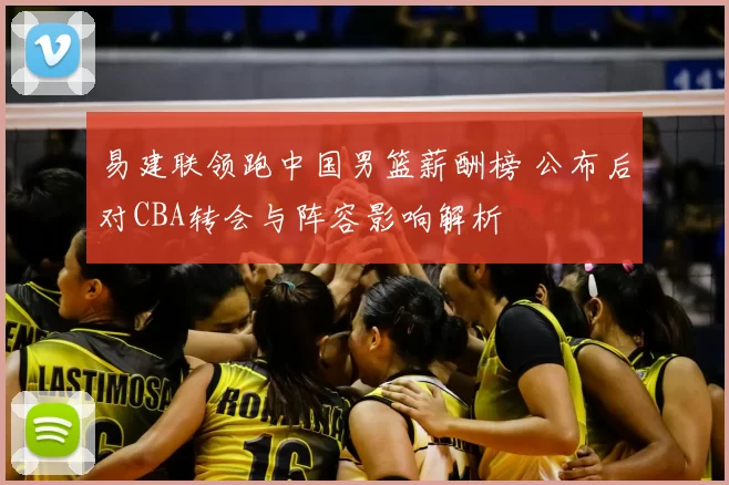 易建联领跑中国男篮薪酬榜 公布后对CBA转会与阵容影响解析