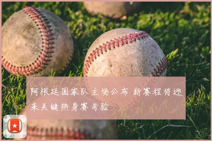 阿根廷国家队主场公布 新赛程将迎来关键热身赛考验