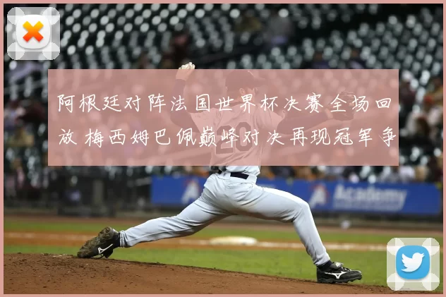 阿根廷对阵法国世界杯决赛全场回放 梅西姆巴佩巅峰对决再现冠军争夺焦点