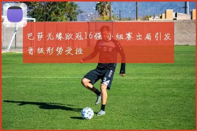 巴萨无缘欧冠16强 小组赛出局引发晋级形势受挫