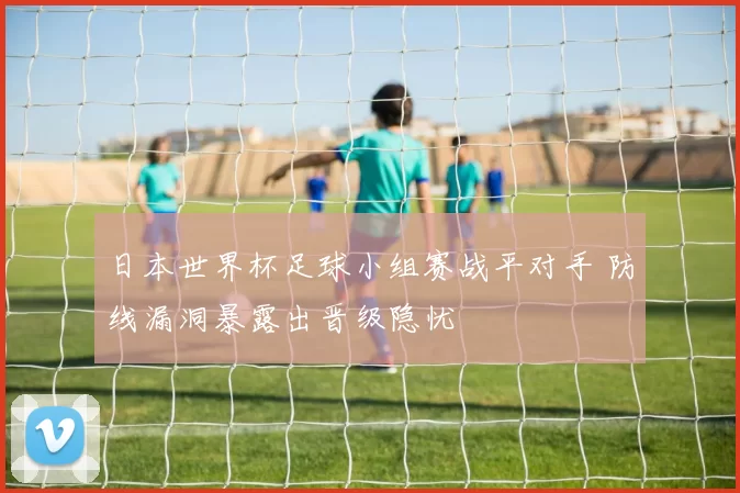 日本世界杯足球小组赛战平对手 防线漏洞暴露出晋级隐忧
