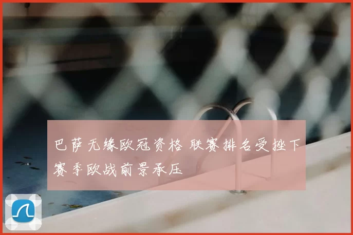 巴萨无缘欧冠资格 联赛排名受挫下赛季欧战前景承压