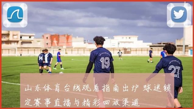 山东体育台线观看指南出炉 球迷锁定赛事直播与精彩回放渠道