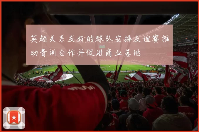 英超关系友好的球队安排友谊赛推动青训合作并促进商业落地