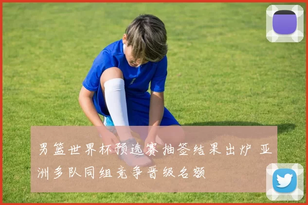 男篮世界杯预选赛抽签结果出炉 亚洲多队同组竞争晋级名额