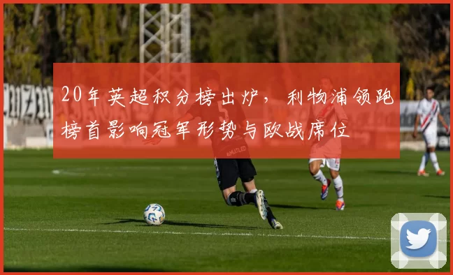 20年英超积分榜出炉，利物浦领跑榜首影响冠军形势与欧战席位