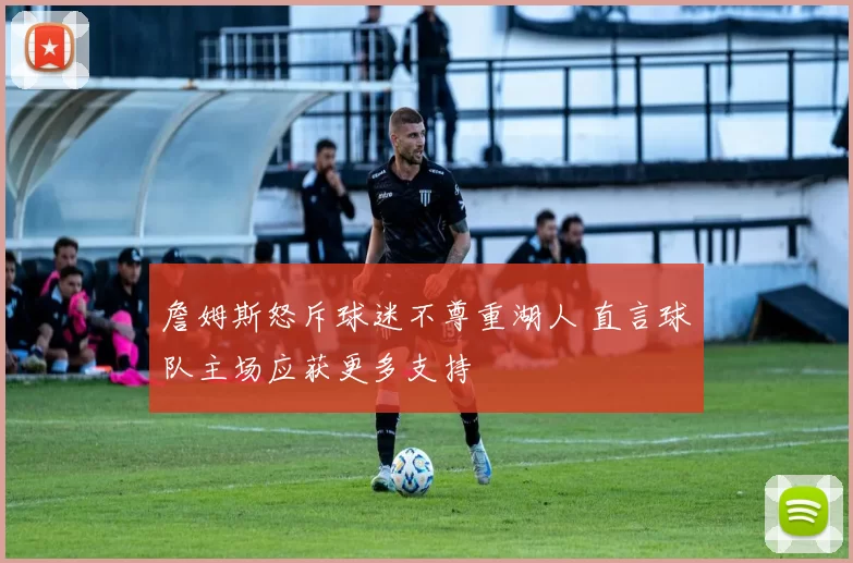 詹姆斯怒斥球迷不尊重湖人 直言球队主场应获更多支持