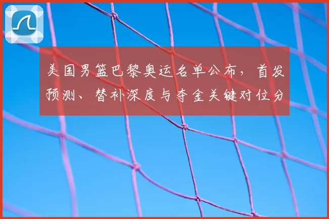 美国男篮巴黎奥运名单公布，首发预测、替补深度与夺金关键对位分析