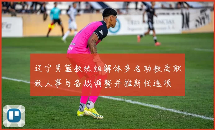 辽宁男篮教练组解体多名助教离职致人事与备战调整并推新任选项