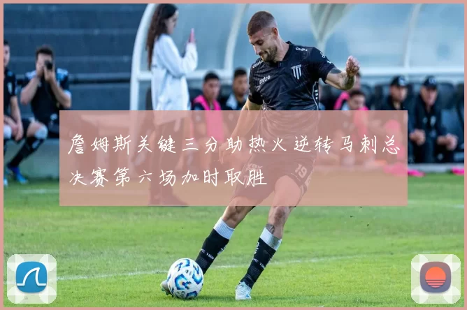 詹姆斯关键三分助热火逆转马刺总决赛第六场加时取胜