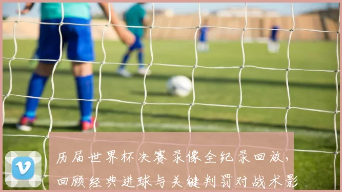 历届世界杯决赛录像全纪录回放，回顾经典进球与关键判罚对战术影响