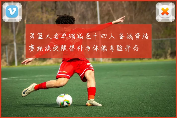 男篮大名单缩减至十四人 备战资格赛轮换受限替补与体能考验并存